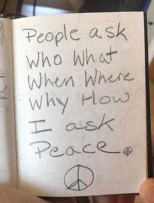 Photo of a page of Deora's journal in which she wrote, "People ask who, what, when, where, why, how. I ask peace."